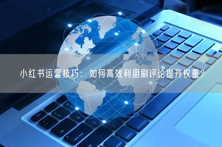 小红书运营技巧：如何高效利用刷评论提升权重？