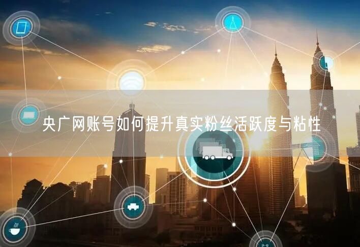 央广网账号如何提升真实粉丝活跃度与粘性