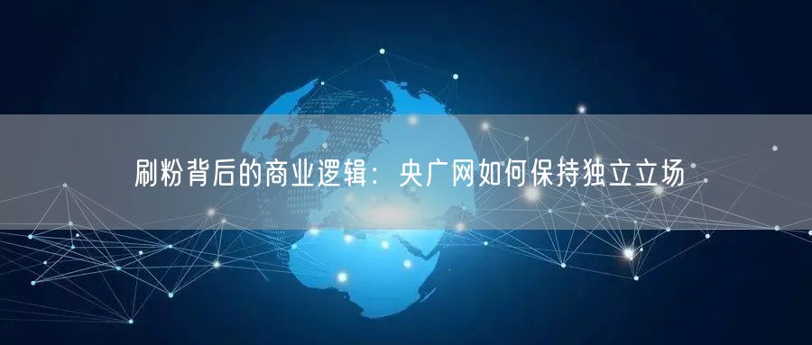 刷粉背后的商业逻辑：央广网如何保持独立立场