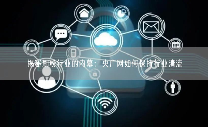 揭秘刷粉行业的内幕：央广网如何保持行业清流