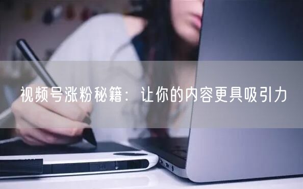 视频号涨粉秘籍：让你的内容更具吸引力