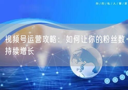 视频号运营攻略：如何让你的粉丝数持续增长