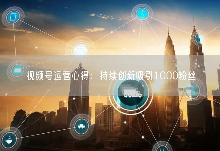 视频号运营心得：持续创新吸引1000粉丝