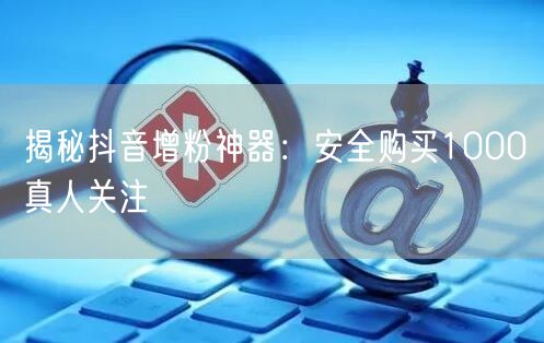 揭秘抖音增粉神器：安全购买1000真人关注