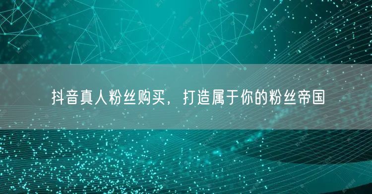 抖音真人粉丝购买，打造属于你的粉丝帝国