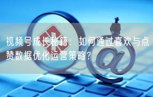 视频号成长秘籍：如何通过喜欢与点赞数据优化运营策略？